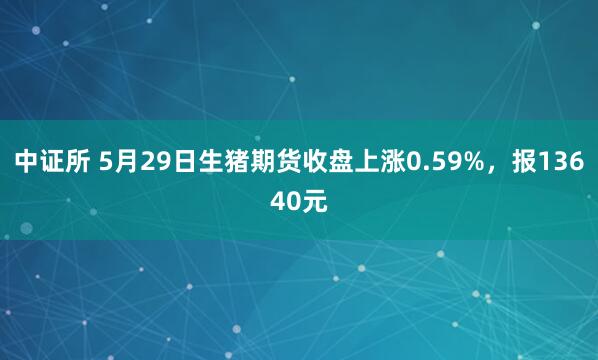 中证所 5月29日生猪期货收盘上涨0.59%，报13640元