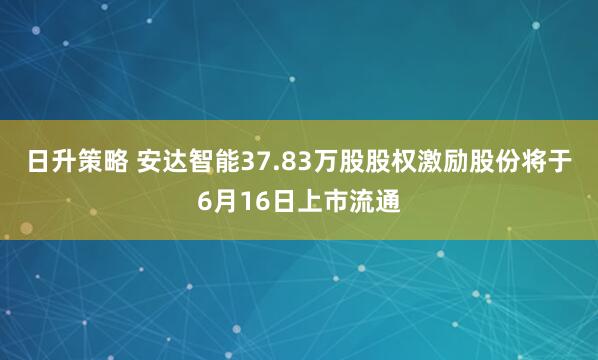 日升策略 安达智能37.83万股股权激励股份将于6月16日上市流通