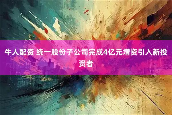 牛人配资 统一股份子公司完成4亿元增资引入新投资者