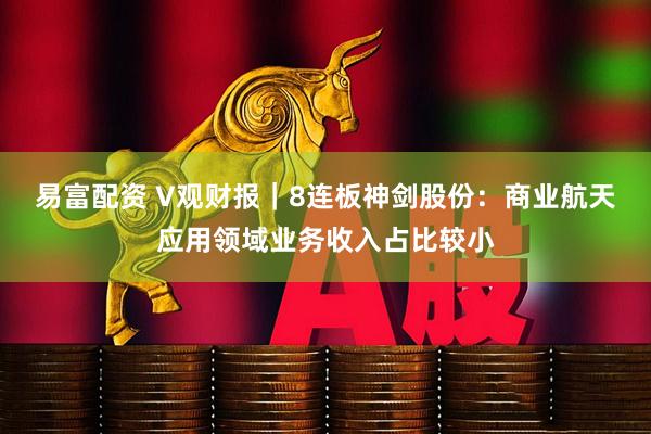 易富配资 V观财报｜8连板神剑股份：商业航天应用领域业务收入占比较小