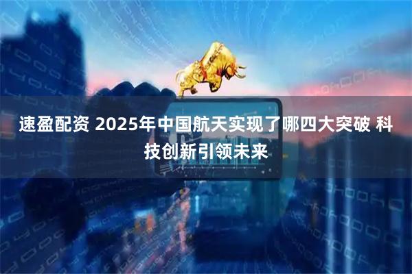 速盈配资 2025年中国航天实现了哪四大突破 科技创新引领未来