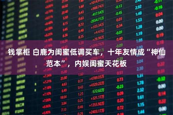 钱掌柜 白鹿为闺蜜低调买车,十年友情成“神仙范本”,内娱闺蜜天花板