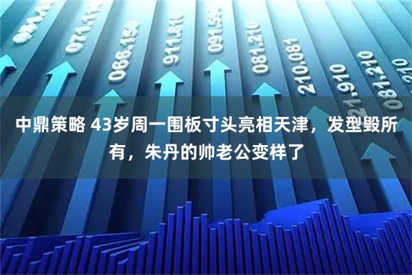 中鼎策略 43岁周一围板寸头亮相天津，发型毁所有，朱丹的帅老公变样了