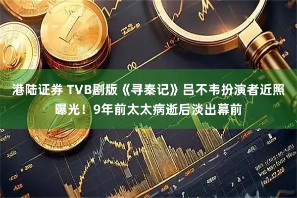 港陆证券 TVB剧版《寻秦记》吕不韦扮演者近照曝光！9年前太太病逝后淡出幕前