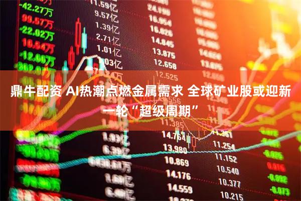 鼎牛配资 AI热潮点燃金属需求 全球矿业股或迎新一轮“超级周期”