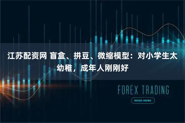 江苏配资网 盲盒、拼豆、微缩模型：对小学生太幼稚，成年人刚刚好