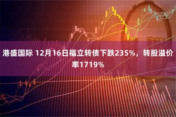 港盛国际 12月16日福立转债下跌235%，转股溢价率1719%