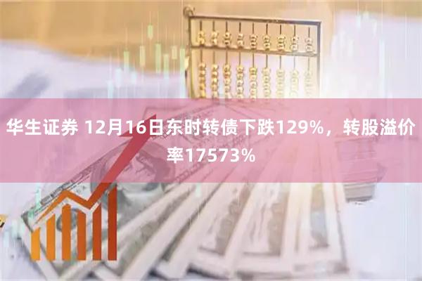 华生证券 12月16日东时转债下跌129%，转股溢价率17573%