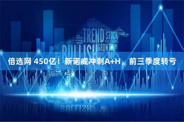 倍选网 450亿！新诺威冲刺A+H，前三季度转亏