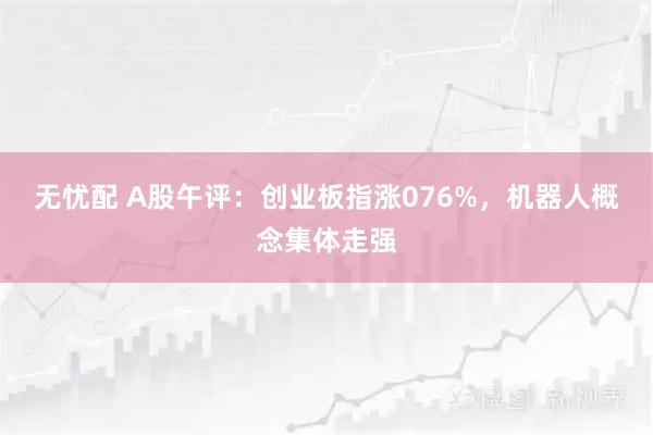 无忧配 A股午评：创业板指涨076%，机器人概念集体走强