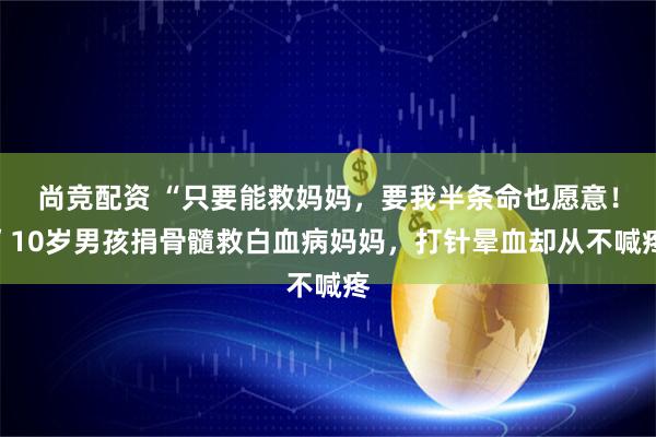 尚竞配资 “只要能救妈妈，要我半条命也愿意！”10岁男孩捐骨髓救白血病妈妈，打针晕血却从不喊疼