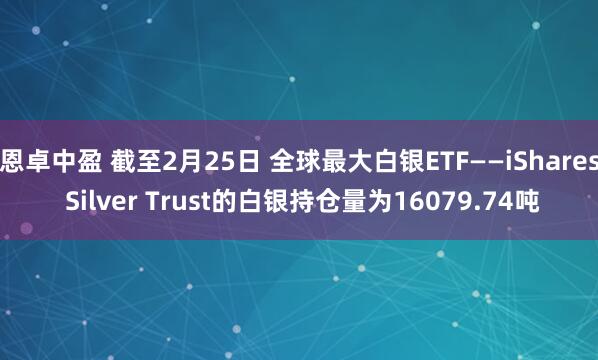 恩卓中盈 截至2月25日 全球最大白银ETF——iShares Silver Trust的白银持仓量为16079.74吨