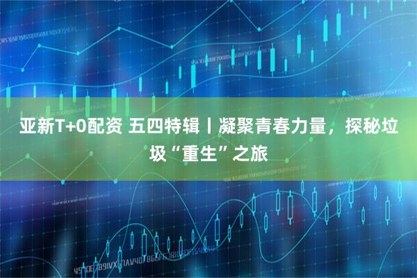亚新T+0配资 五四特辑丨凝聚青春力量，探秘垃圾“重生”之旅
