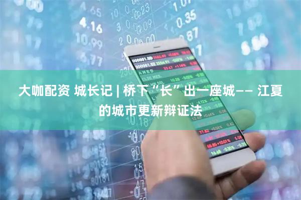 大咖配资 城长记 | 桥下“长”出一座城—— 江夏的城市更新辩证法